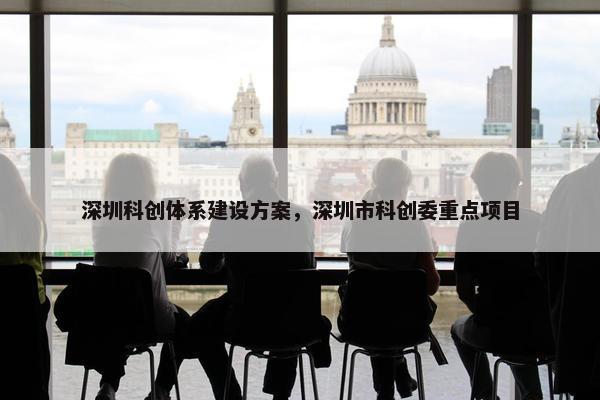 深圳科创体系建设方案，深圳市科创委重点项目