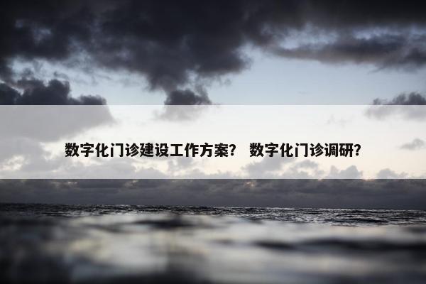 数字化门诊建设工作方案？ 数字化门诊调研？
