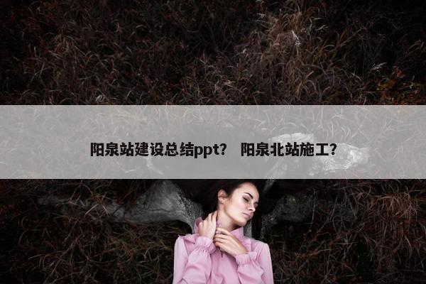 阳泉站建设总结ppt？ 阳泉北站施工？