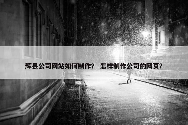 辉县公司网站如何制作？ 怎样制作公司的网页？