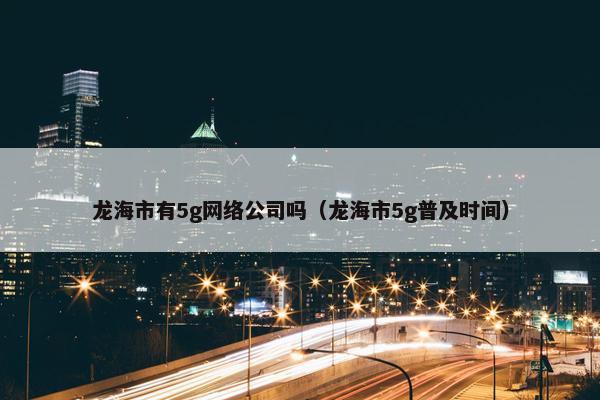 龙海市有5g网络公司吗（龙海市5g普及时间）