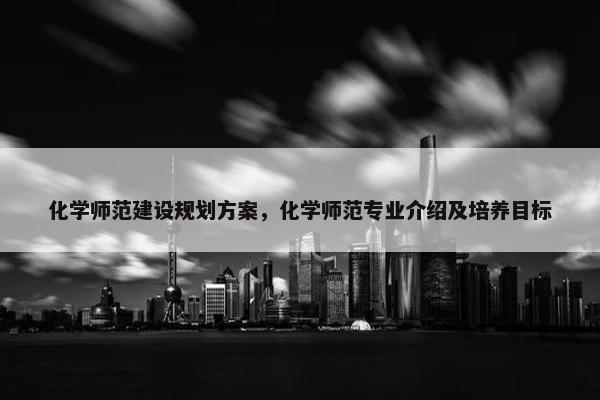 化学师范建设规划方案，化学师范专业介绍及培养目标