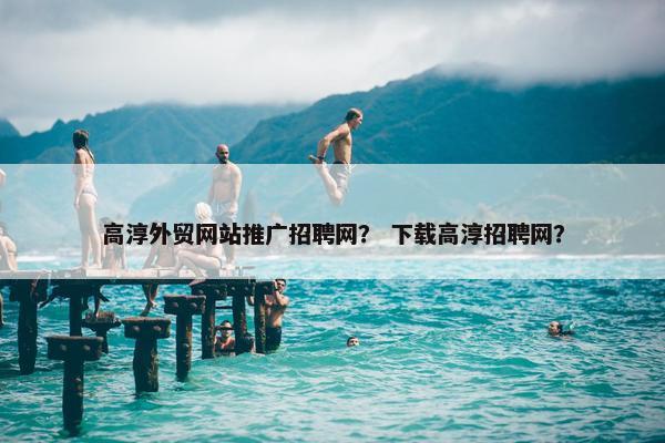 高淳外贸网站推广招聘网？ 下载高淳招聘网？