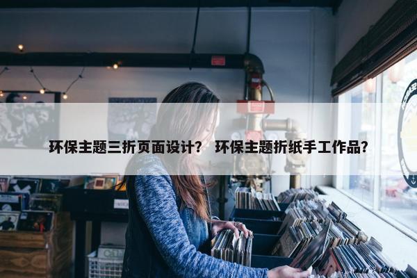 环保主题三折页面设计？ 环保主题折纸手工作品？