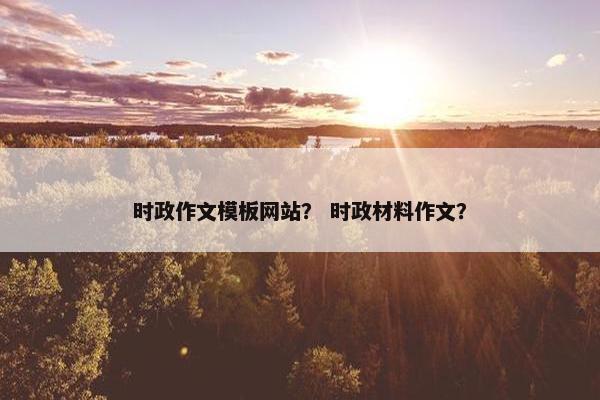 时政作文模板网站？ 时政材料作文？