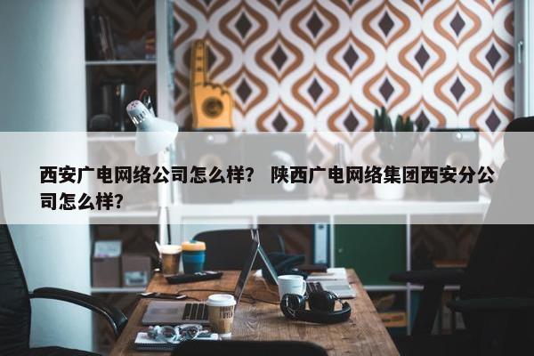 西安广电网络公司怎么样？ 陕西广电网络集团西安分公司怎么样？