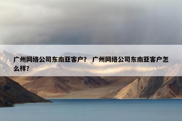 广州网络公司东南亚客户？ 广州网络公司东南亚客户怎么样？