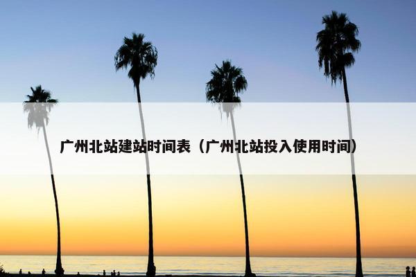 广州北站建站时间表（广州北站投入使用时间）