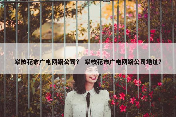 攀枝花市广电网络公司？ 攀枝花市广电网络公司地址？