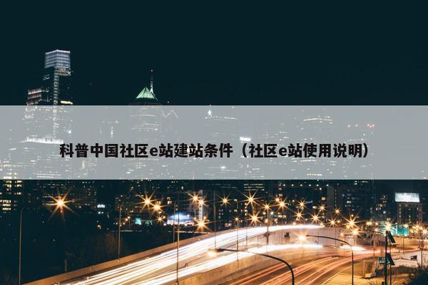 科普中国社区e站建站条件（社区e站使用说明）