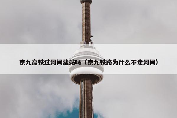 京九高铁过河间建站吗（京九铁路为什么不走河间）
