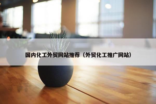 国内化工外贸网站推荐（外贸化工推广网站）