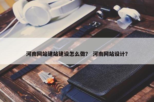 河南网站建站建设怎么做？ 河南网站设计？