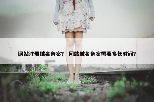 网站注册域名备案？ 网站域名备案需要多长时间？