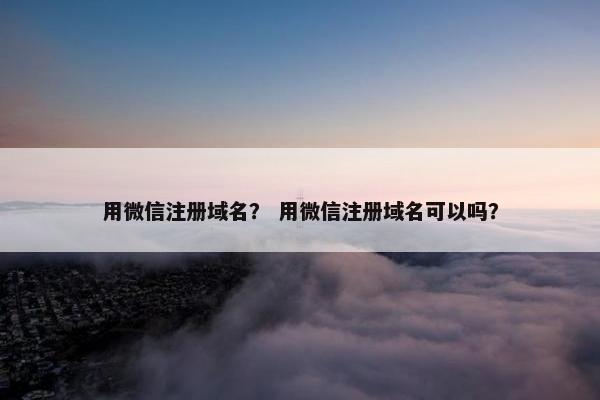用微信注册域名？ 用微信注册域名可以吗？