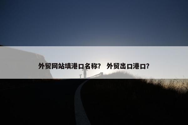 外贸网站填港口名称？ 外贸出口港口？