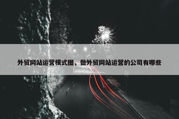 外贸网站运营模式图，做外贸网站运营的公司有哪些