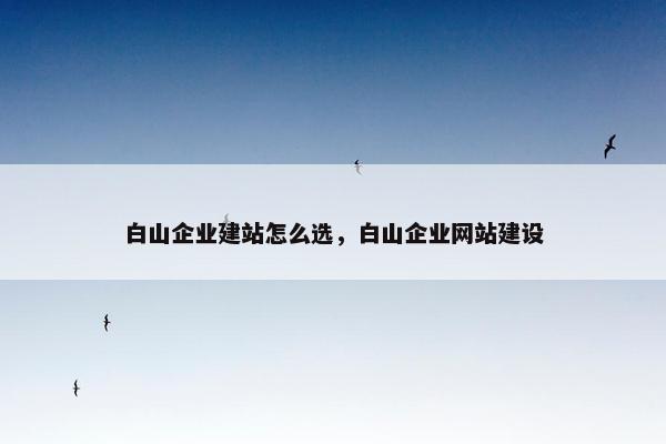 白山企业建站怎么选，白山企业网站建设