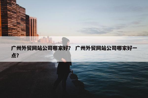 广州外贸网站公司哪家好？ 广州外贸网站公司哪家好一点？