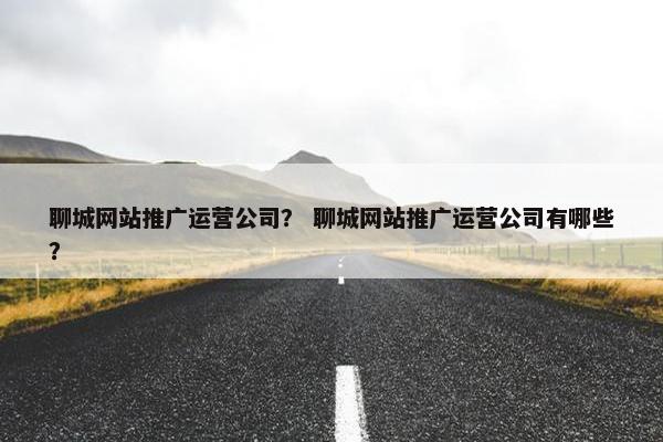 聊城网站推广运营公司？ 聊城网站推广运营公司有哪些？