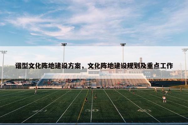 谐型文化阵地建设方案，文化阵地建设规划及重点工作