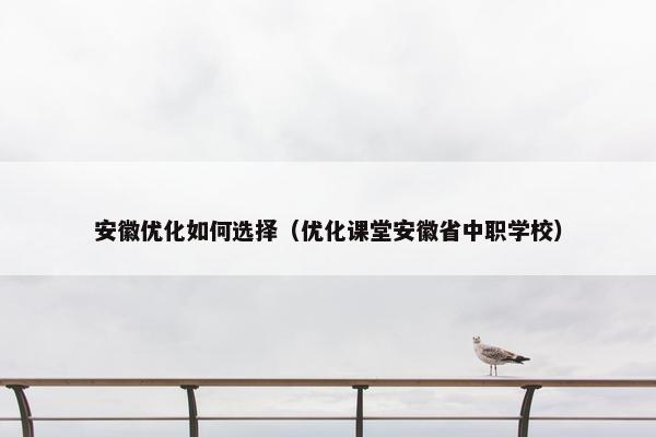 安徽优化如何选择（优化课堂安徽省中职学校）