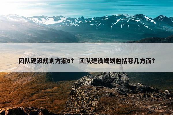 团队建设规划方案6？ 团队建设规划包括哪几方面？