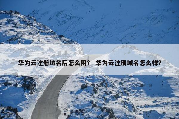华为云注册域名后怎么用？ 华为云注册域名怎么样？