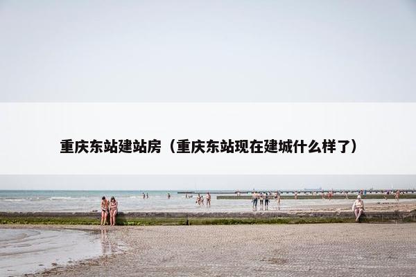 重庆东站建站房（重庆东站现在建城什么样了）