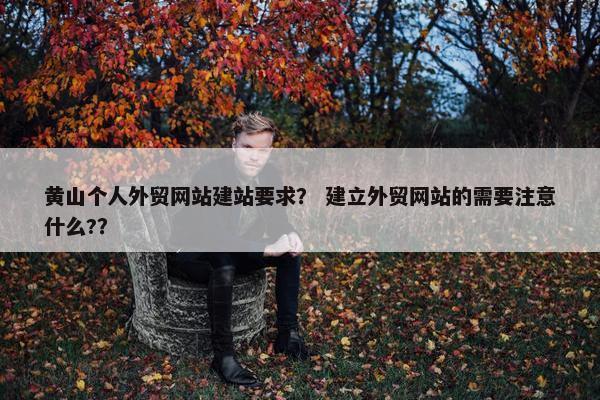 黄山个人外贸网站建站要求？ 建立外贸网站的需要注意什么?？