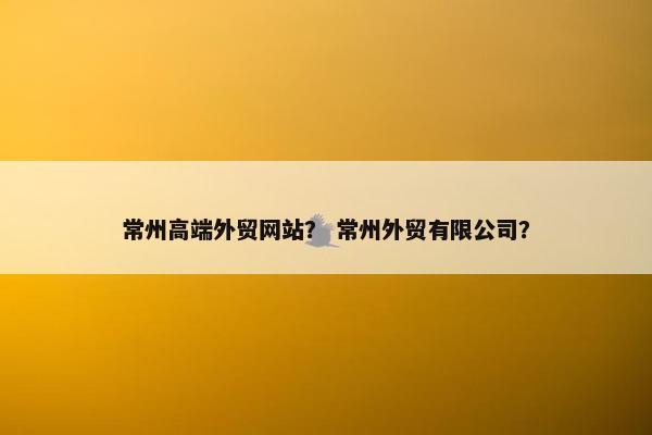 常州高端外贸网站？ 常州外贸有限公司？