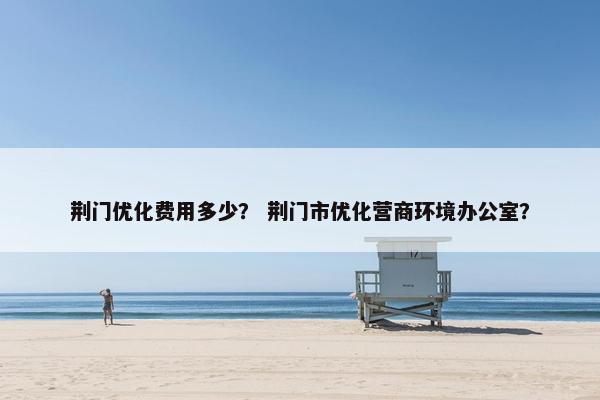 荆门优化费用多少？ 荆门市优化营商环境办公室？