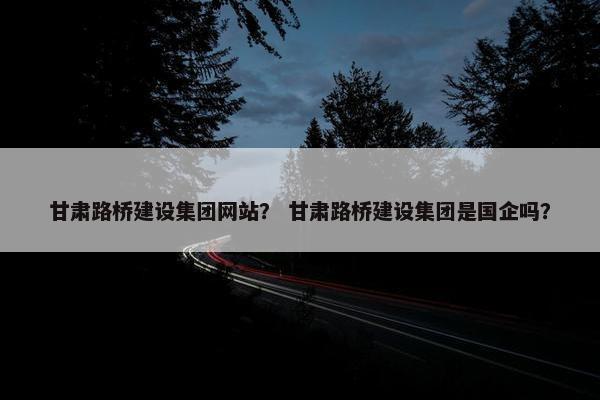 甘肃路桥建设集团网站？ 甘肃路桥建设集团是国企吗？