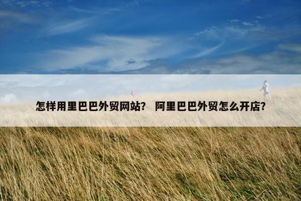 怎样用里巴巴外贸网站？ 阿里巴巴外贸怎么开店？