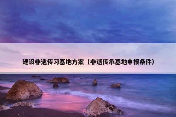 建设非遗传习基地方案（非遗传承基地申报条件）