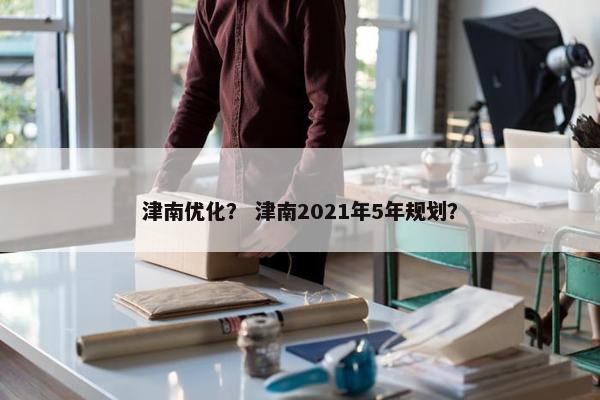 津南优化？ 津南2021年5年规划？