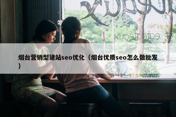 烟台营销型建站seo优化（烟台优质seo怎么做批发）