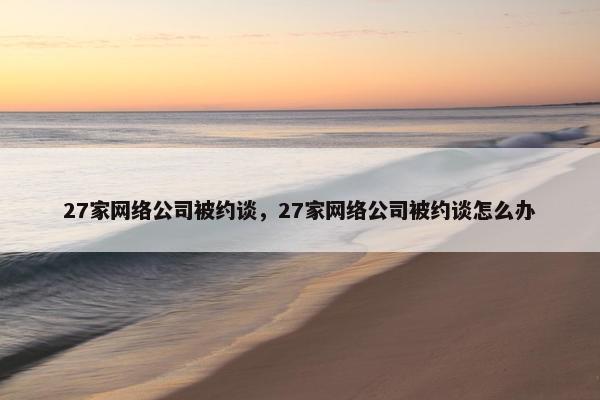 27家网络公司被约谈，27家网络公司被约谈怎么办