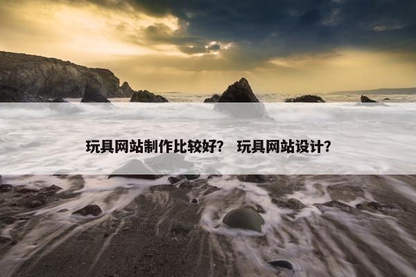 玩具网站制作比较好？ 玩具网站设计？