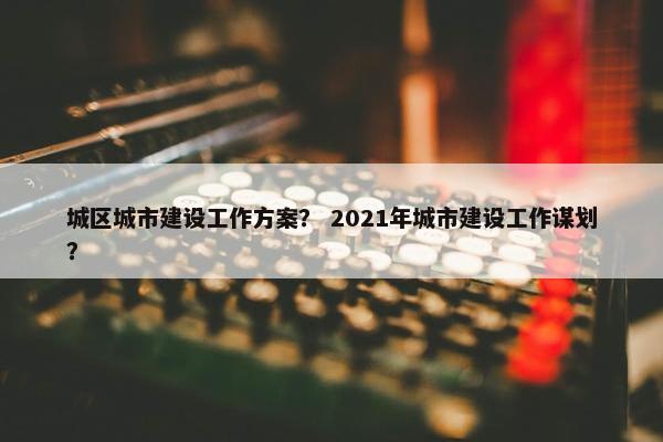 城区城市建设工作方案？ 2021年城市建设工作谋划？